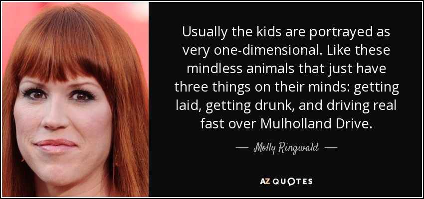 Usually the kids are portrayed as very one-dimensional. Like these mindless animals that just have three things on their minds: getting laid, getting drunk, and driving real fast over Mulholland Drive. - Molly Ringwald