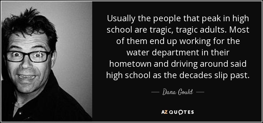 Usually the people that peak in high school are tragic, tragic adults. Most of them end up working for the water department in their hometown and driving around said high school as the decades slip past. - Dana Gould