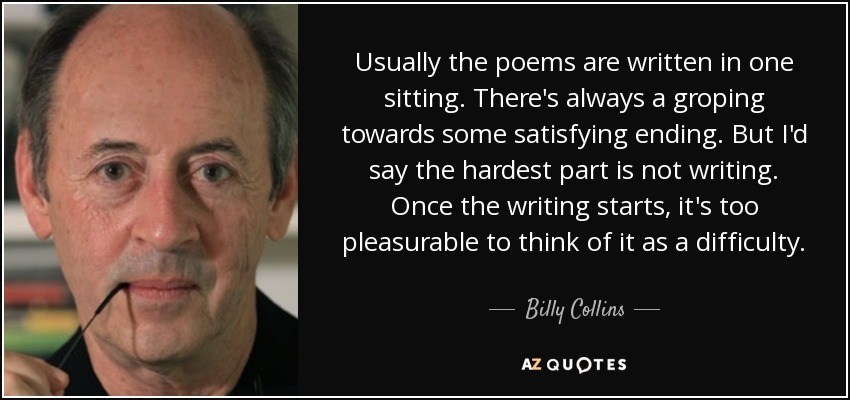 Usually the poems are written in one sitting. There's always a groping towards some satisfying ending. But I'd say the hardest part is not writing. Once the writing starts, it's too pleasurable to think of it as a difficulty. - Billy Collins