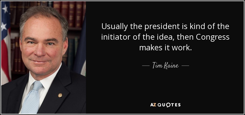 Usually the president is kind of the initiator of the idea, then Congress makes it work. - Tim Kaine