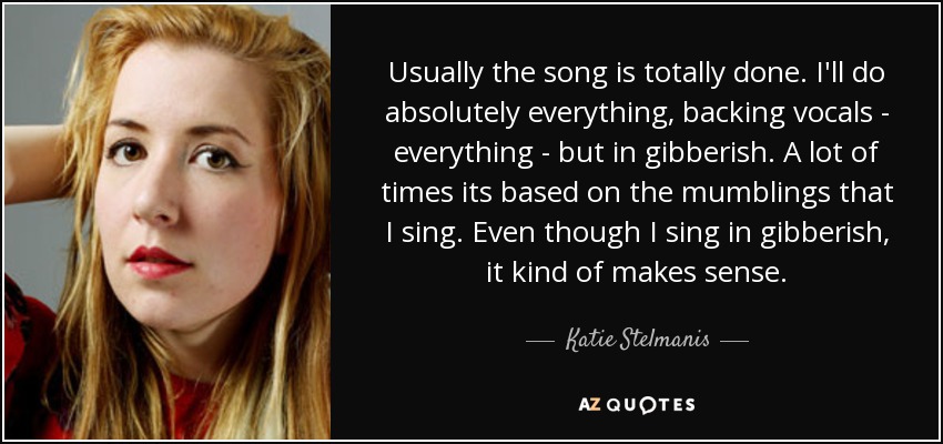 Usually the song is totally done. I'll do absolutely everything, backing vocals - everything - but in gibberish. A lot of times its based on the mumblings that I sing. Even though I sing in gibberish, it kind of makes sense. - Katie Stelmanis