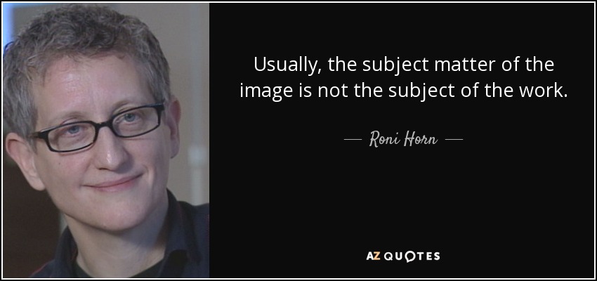Usually, the subject matter of the image is not the subject of the work. - Roni Horn