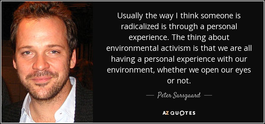Usually the way I think someone is radicalized is through a personal experience. The thing about environmental activism is that we are all having a personal experience with our environment, whether we open our eyes or not. - Peter Sarsgaard