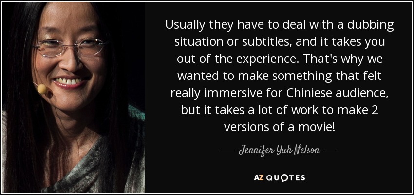 Usually they have to deal with a dubbing situation or subtitles, and it takes you out of the experience. That's why we wanted to make something that felt really immersive for Chiniese audience, but it takes a lot of work to make 2 versions of a movie! - Jennifer Yuh Nelson