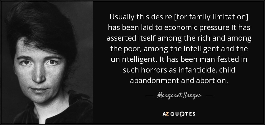 Usually this desire [for family limitation] has been laid to economic pressure It has asserted itself among the rich and among the poor, among the intelligent and the unintelligent. It has been manifested in such horrors as infanticide, child abandonment and abortion. - Margaret Sanger