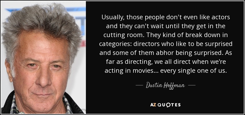 Usually, those people don't even like actors and they can't wait until they get in the cutting room. They kind of break down in categories: directors who like to be surprised and some of them abhor being surprised. As far as directing, we all direct when we're acting in movies... every single one of us. - Dustin Hoffman