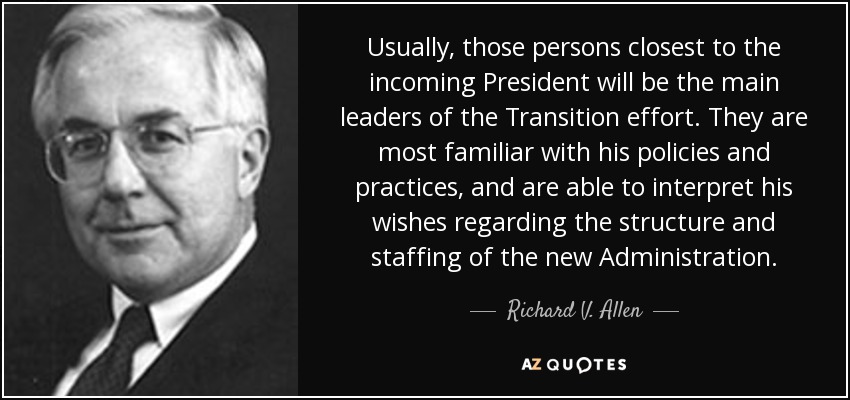 Usually, those persons closest to the incoming President will be the main leaders of the Transition effort. They are most familiar with his policies and practices, and are able to interpret his wishes regarding the structure and staffing of the new Administration. - Richard V. Allen