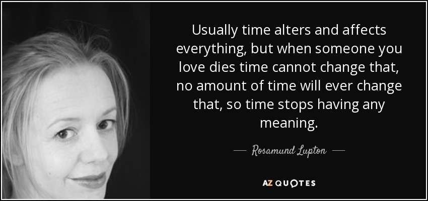Usually time alters and affects everything, but when someone you love dies time cannot change that, no amount of time will ever change that, so time stops having any meaning. - Rosamund Lupton