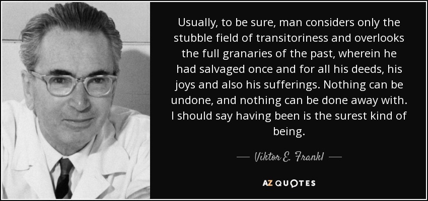 Usually, to be sure, man considers only the stubble field of transitoriness and overlooks the full granaries of the past, wherein he had salvaged once and for all his deeds, his joys and also his sufferings. Nothing can be undone, and nothing can be done away with. I should say having been is the surest kind of being. - Viktor E. Frankl