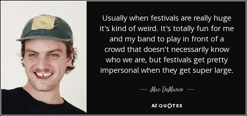 Usually when festivals are really huge it's kind of weird. It's totally fun for me and my band to play in front of a crowd that doesn't necessarily know who we are, but festivals get pretty impersonal when they get super large. - Mac DeMarco