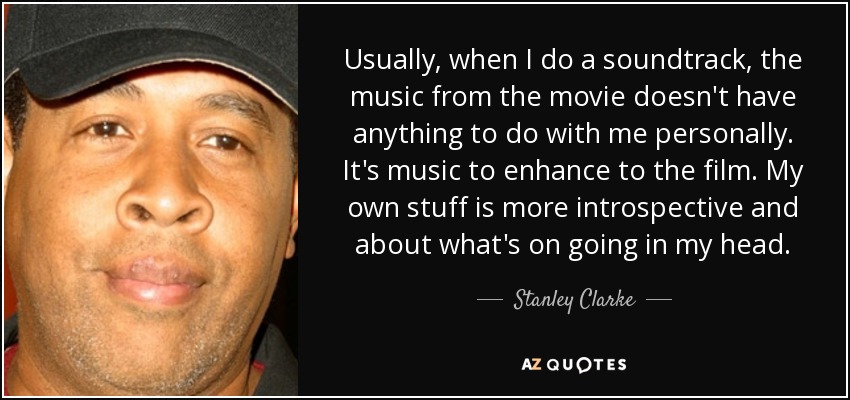 Usually, when I do a soundtrack, the music from the movie doesn't have anything to do with me personally. It's music to enhance to the film. My own stuff is more introspective and about what's on going in my head. - Stanley Clarke
