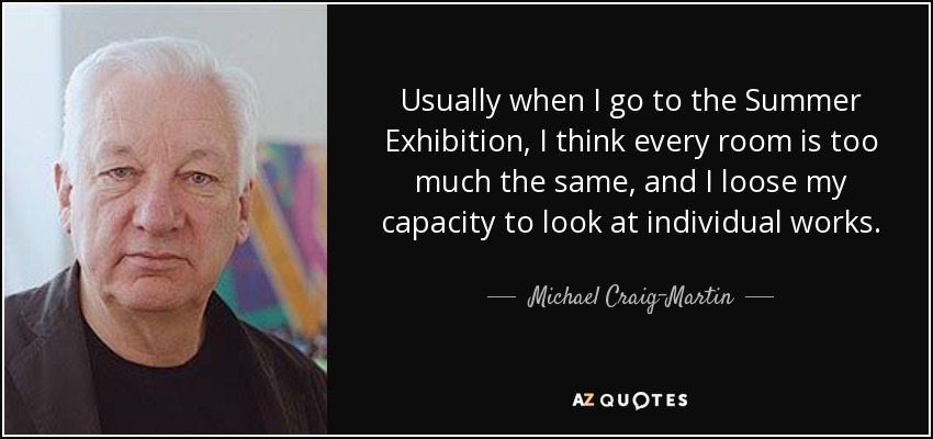 Usually when I go to the Summer Exhibition, I think every room is too much the same, and I loose my capacity to look at individual works. - Michael Craig-Martin