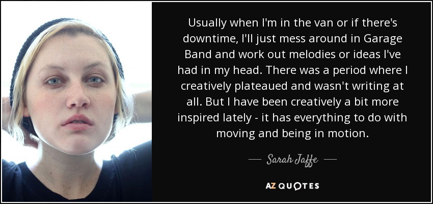 Usually when I'm in the van or if there's downtime, I'll just mess around in Garage Band and work out melodies or ideas I've had in my head. There was a period where I creatively plateaued and wasn't writing at all. But I have been creatively a bit more inspired lately - it has everything to do with moving and being in motion. - Sarah Jaffe
