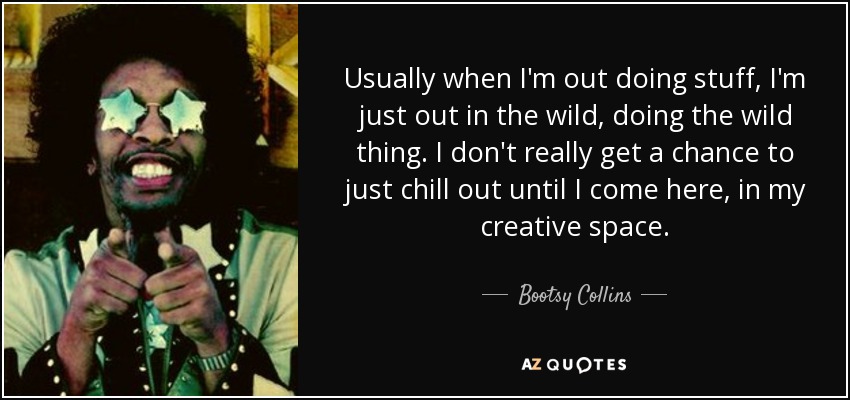 Usually when I'm out doing stuff, I'm just out in the wild, doing the wild thing. I don't really get a chance to just chill out until I come here, in my creative space. - Bootsy Collins