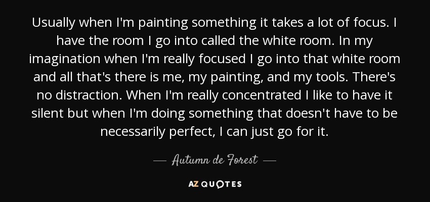 Usually when I'm painting something it takes a lot of focus. I have the room I go into called the white room. In my imagination when I'm really focused I go into that white room and all that's there is me, my painting, and my tools. There's no distraction. When I'm really concentrated I like to have it silent but when I'm doing something that doesn't have to be necessarily perfect, I can just go for it. - Autumn de Forest