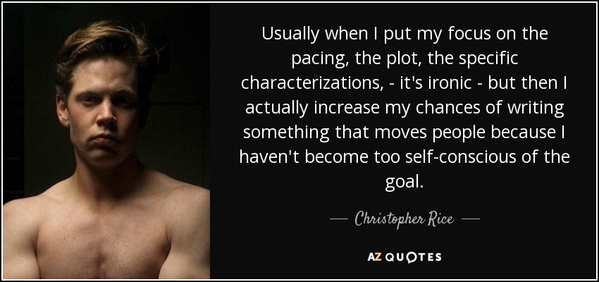 Usually when I put my focus on the pacing, the plot, the specific characterizations, - it's ironic - but then I actually increase my chances of writing something that moves people because I haven't become too self-conscious of the goal. - Christopher Rice