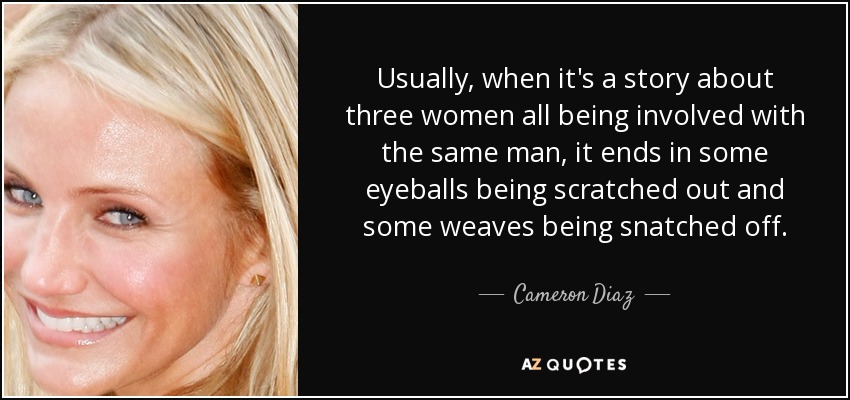 Usually, when it's a story about three women all being involved with the same man, it ends in some eyeballs being scratched out and some weaves being snatched off. - Cameron Diaz
