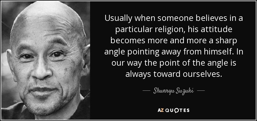 Usually when someone believes in a particular religion, his attitude becomes more and more a sharp angle pointing away from himself. In our way the point of the angle is always toward ourselves. - Shunryu Suzuki