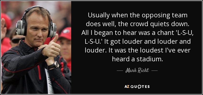 Usually when the opposing team does well, the crowd quiets down. All I began to hear was a chant 'L-S-U, L-S-U.' It got louder and louder and louder. It was the loudest I've ever heard a stadium. - Mark Richt