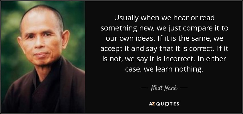 Usually when we hear or read something new, we just compare it to our own ideas. If it is the same, we accept it and say that it is correct. If it is not, we say it is incorrect. In either case, we learn nothing. - Nhat Hanh