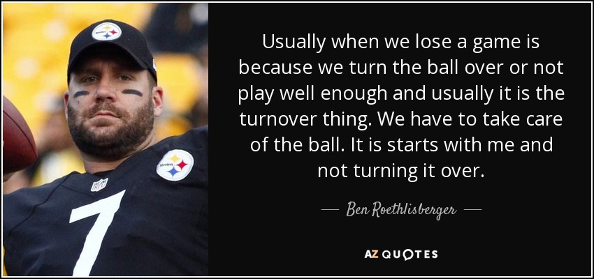 Usually when we lose a game is because we turn the ball over or not play well enough and usually it is the turnover thing. We have to take care of the ball. It is starts with me and not turning it over. - Ben Roethlisberger