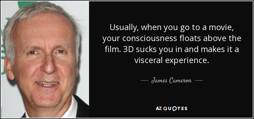 Usually, when you go to a movie, your consciousness floats above the film. 3D sucks you in and makes it a visceral experience. - James Cameron