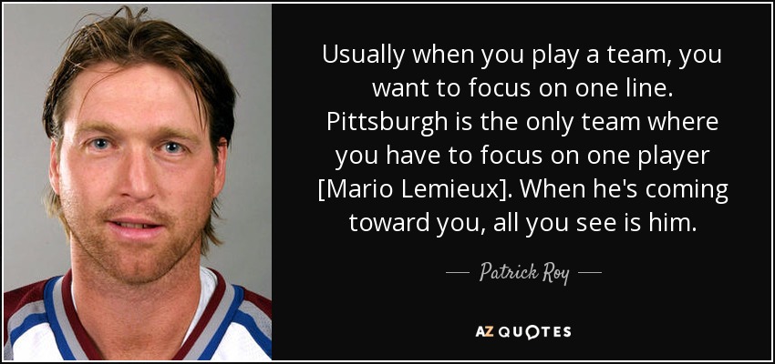Usually when you play a team, you want to focus on one line. Pittsburgh is the only team where you have to focus on one player [Mario Lemieux]. When he's coming toward you, all you see is him. - Patrick Roy