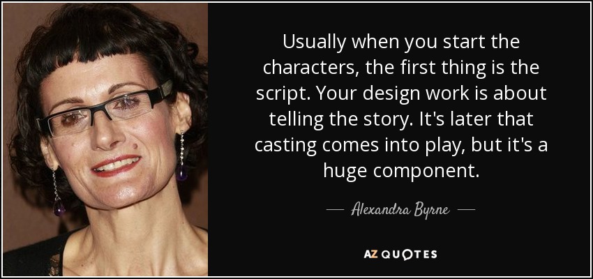 Usually when you start the characters, the first thing is the script. Your design work is about telling the story. It's later that casting comes into play, but it's a huge component. - Alexandra Byrne