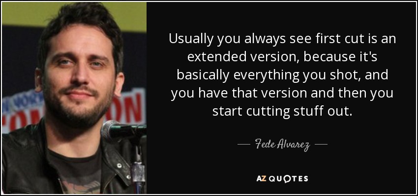 Usually you always see first cut is an extended version, because it's basically everything you shot, and you have that version and then you start cutting stuff out. - Fede Alvarez