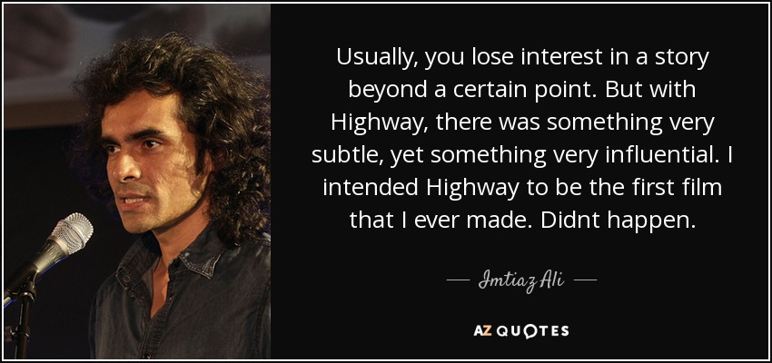 Usually, you lose interest in a story beyond a certain point. But with Highway, there was something very subtle, yet something very influential. I intended Highway to be the first film that I ever made. Didnt happen. - Imtiaz Ali