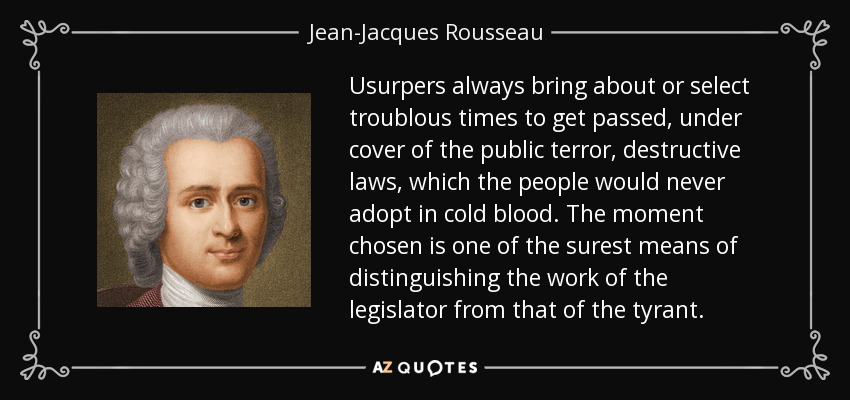 Usurpers always bring about or select troublous times to get passed, under cover of the public terror, destructive laws, which the people would never adopt in cold blood. The moment chosen is one of the surest means of distinguishing the work of the legislator from that of the tyrant. - Jean-Jacques Rousseau