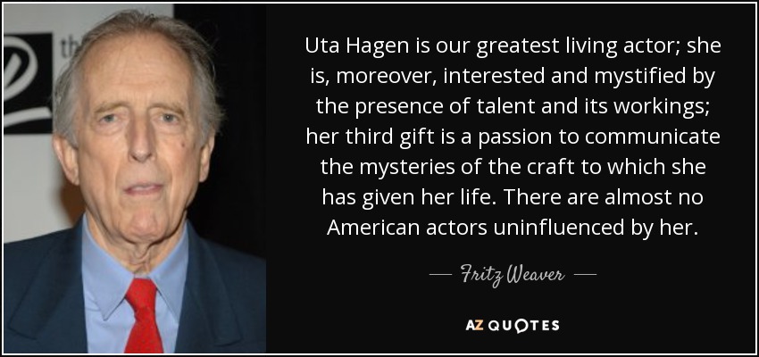 Uta Hagen is our greatest living actor; she is, moreover, interested and mystified by the presence of talent and its workings; her third gift is a passion to communicate the mysteries of the craft to which she has given her life. There are almost no American actors uninfluenced by her. - Fritz Weaver