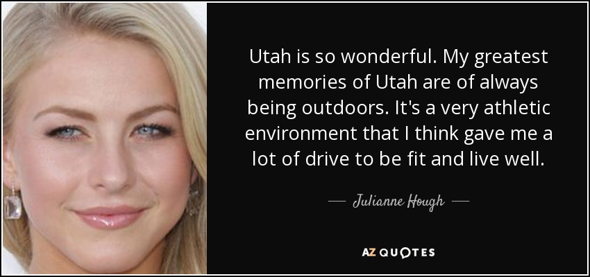 Utah is so wonderful. My greatest memories of Utah are of always being outdoors. It's a very athletic environment that I think gave me a lot of drive to be fit and live well. - Julianne Hough