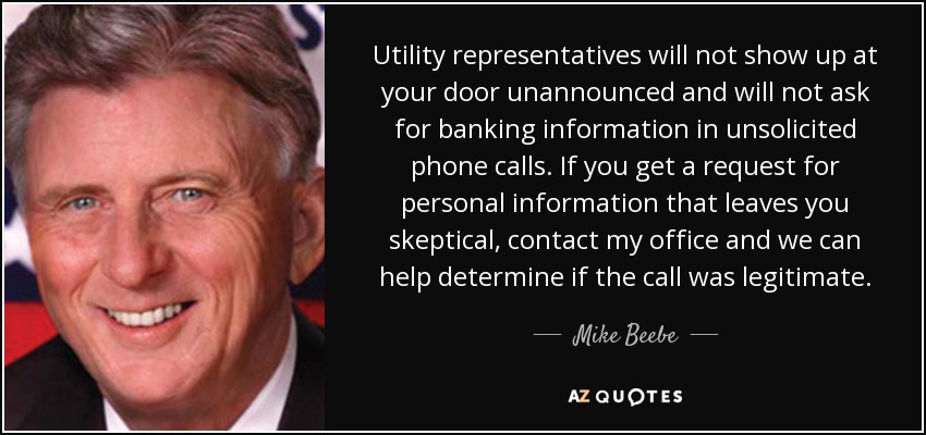 Utility representatives will not show up at your door unannounced and will not ask for banking information in unsolicited phone calls. If you get a request for personal information that leaves you skeptical, contact my office and we can help determine if the call was legitimate. - Mike Beebe