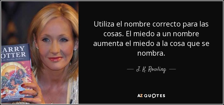 Utiliza el nombre correcto para las cosas. El miedo a un nombre aumenta el miedo a la cosa que se nombra. - J. K. Rowling