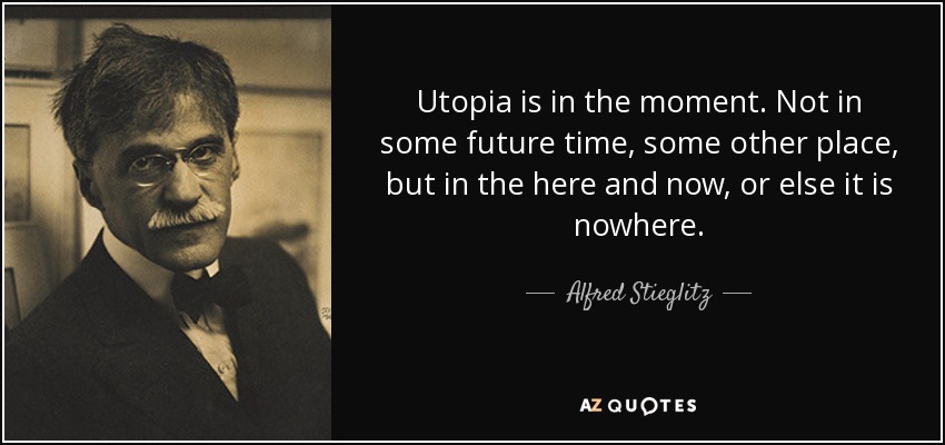 Utopia is in the moment. Not in some future time, some other place, but in the here and now, or else it is nowhere. - Alfred Stieglitz