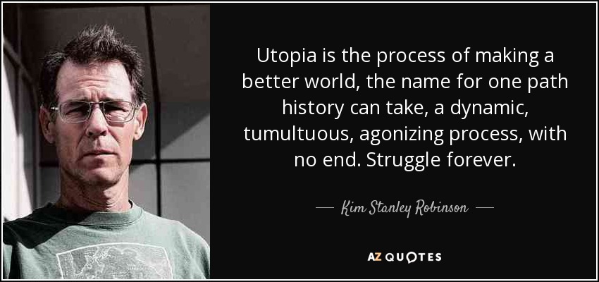 Utopia is the process of making a better world, the name for one path history can take, a dynamic, tumultuous, agonizing process, with no end. Struggle forever. - Kim Stanley Robinson
