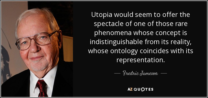Utopia would seem to offer the spectacle of one of those rare phenomena whose concept is indistinguishable from its reality, whose ontology coincides with its representation. - Fredric Jameson