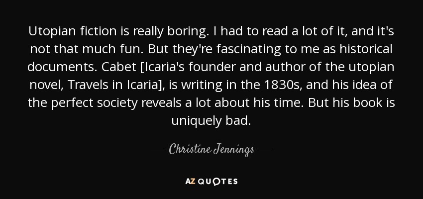 Utopian fiction is really boring. I had to read a lot of it, and it's not that much fun. But they're fascinating to me as historical documents. Cabet [Icaria's founder and author of the utopian novel, Travels in Icaria], is writing in the 1830s, and his idea of the perfect society reveals a lot about his time. But his book is uniquely bad. - Christine Jennings