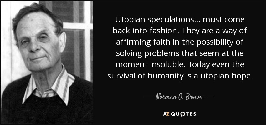 Utopian speculations ... must come back into fashion. They are a way of affirming faith in the possibility of solving problems that seem at the moment insoluble. Today even the survival of humanity is a utopian hope. - Norman O. Brown