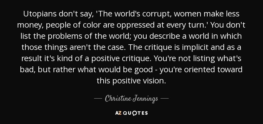 Utopians don't say, 'The world's corrupt, women make less money, people of color are oppressed at every turn.' You don't list the problems of the world; you describe a world in which those things aren't the case. The critique is implicit and as a result it's kind of a positive critique. You're not listing what's bad, but rather what would be good - you're oriented toward this positive vision. - Christine Jennings