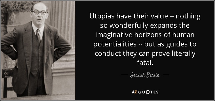 Utopias have their value -- nothing so wonderfully expands the imaginative horizons of human potentialities -- but as guides to conduct they can prove literally fatal. - Isaiah Berlin