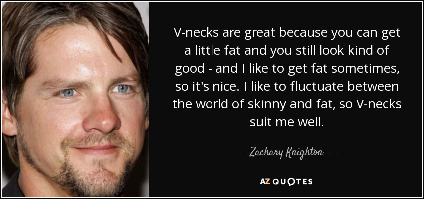 V-necks are great because you can get a little fat and you still look kind of good - and I like to get fat sometimes, so it's nice. I like to fluctuate between the world of skinny and fat, so V-necks suit me well. - Zachary Knighton