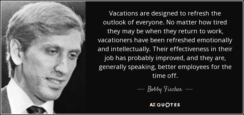 Vacations are designed to refresh the outlook of everyone. No matter how tired they may be when they return to work, vacationers have been refreshed emotionally and intellectually. Their effectiveness in their job has probably improved, and they are, generally speaking, better employees for the time off. - Bobby Fischer