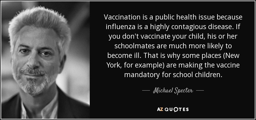 Vaccination is a public health issue because influenza is a highly contagious disease. If you don't vaccinate your child, his or her schoolmates are much more likely to become ill. That is why some places (New York, for example) are making the vaccine mandatory for school children. - Michael Specter