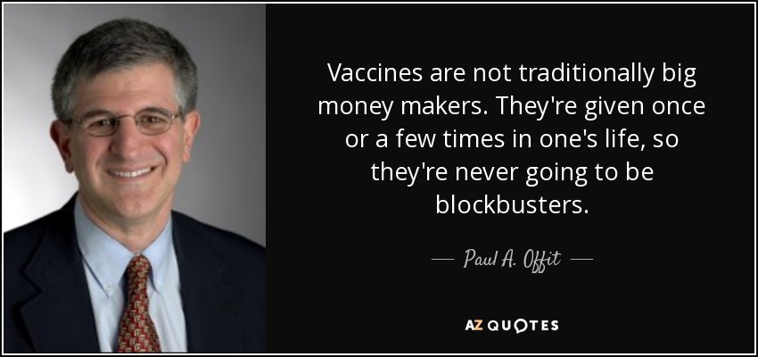 Vaccines are not traditionally big money makers. They're given once or a few times in one's life, so they're never going to be blockbusters. - Paul A. Offit