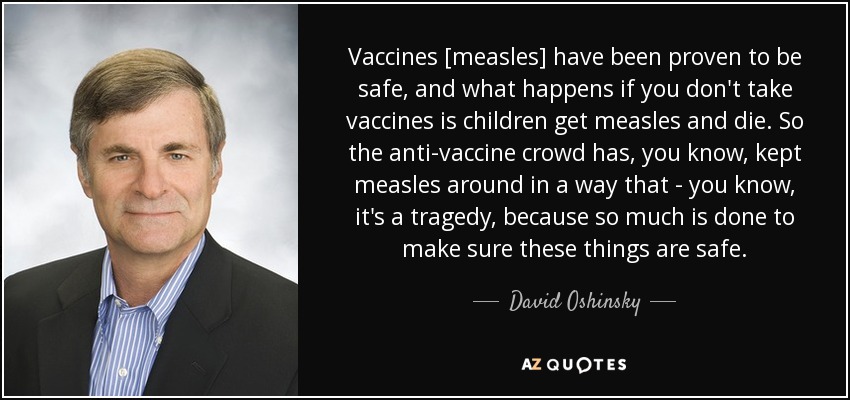 Vaccines [measles] have been proven to be safe, and what happens if you don't take vaccines is children get measles and die. So the anti-vaccine crowd has, you know, kept measles around in a way that - you know, it's a tragedy, because so much is done to make sure these things are safe. - David Oshinsky