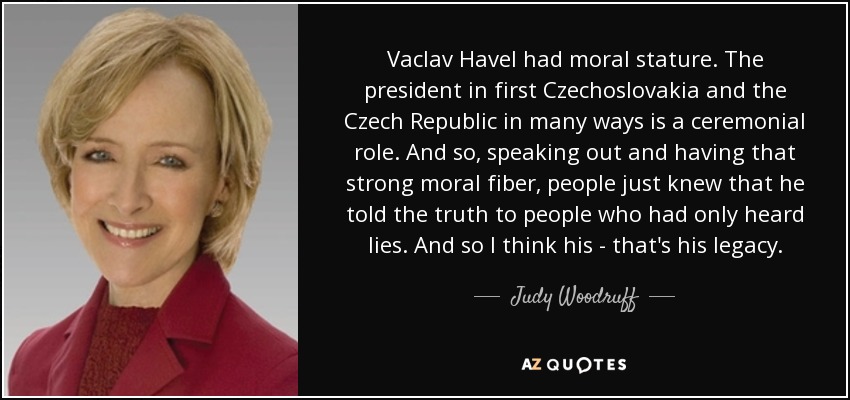 Vaclav Havel had moral stature. The president in first Czechoslovakia and the Czech Republic in many ways is a ceremonial role. And so, speaking out and having that strong moral fiber, people just knew that he told the truth to people who had only heard lies. And so I think his - that's his legacy. - Judy Woodruff
