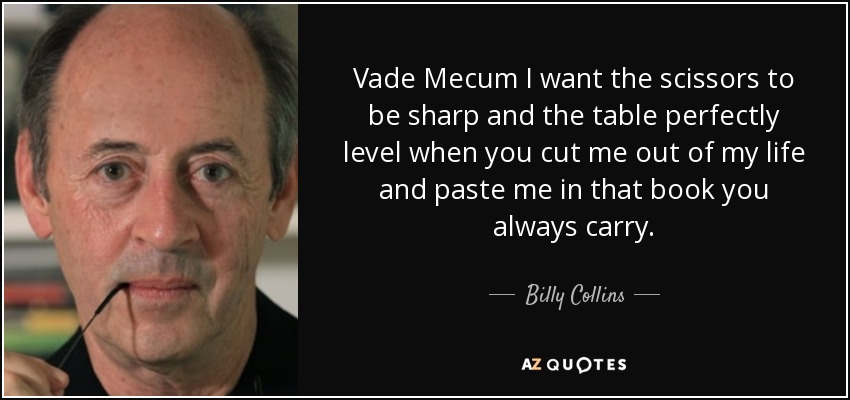 Vade Mecum I want the scissors to be sharp and the table perfectly level when you cut me out of my life and paste me in that book you always carry. - Billy Collins