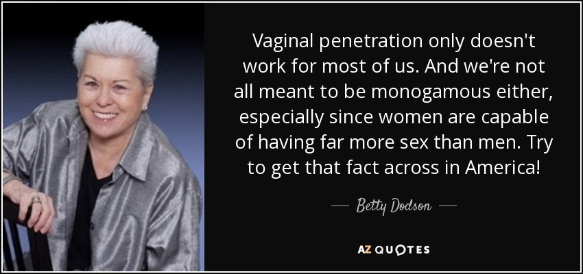 Vaginal penetration only doesn't work for most of us. And we're not all meant to be monogamous either, especially since women are capable of having far more sex than men. Try to get that fact across in America! - Betty Dodson
